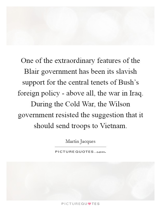 One of the extraordinary features of the Blair government has been its slavish support for the central tenets of Bush's foreign policy - above all, the war in Iraq. During the Cold War, the Wilson government resisted the suggestion that it should send troops to Vietnam. Picture Quote #1