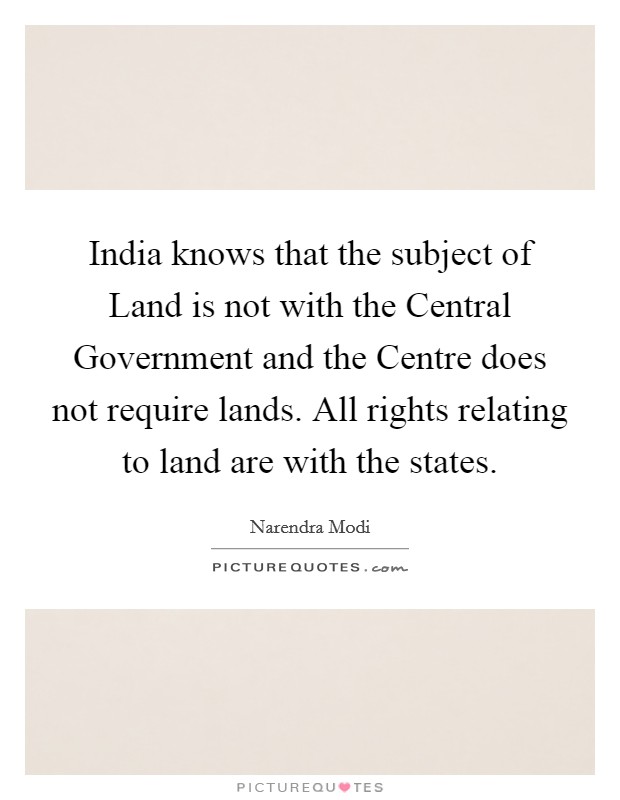 India knows that the subject of Land is not with the Central Government and the Centre does not require lands. All rights relating to land are with the states. Picture Quote #1