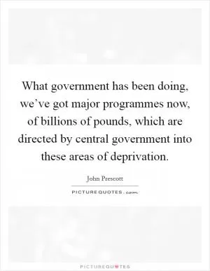 What government has been doing, we’ve got major programmes now, of billions of pounds, which are directed by central government into these areas of deprivation Picture Quote #1