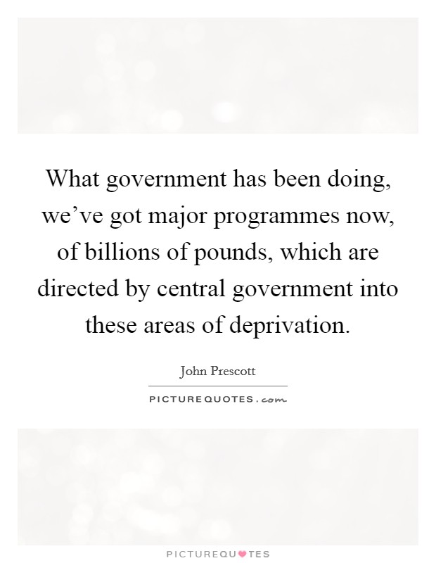 What government has been doing, we've got major programmes now, of billions of pounds, which are directed by central government into these areas of deprivation. Picture Quote #1