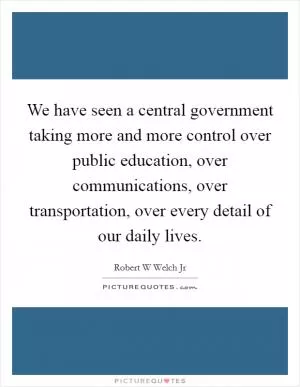 We have seen a central government taking more and more control over public education, over communications, over transportation, over every detail of our daily lives Picture Quote #1