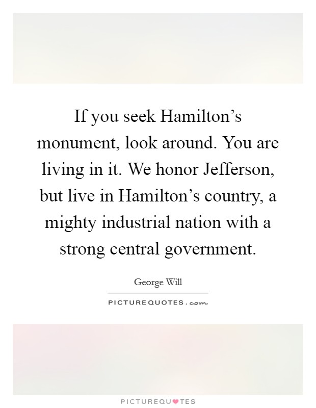 If you seek Hamilton's monument, look around. You are living in it. We honor Jefferson, but live in Hamilton's country, a mighty industrial nation with a strong central government. Picture Quote #1