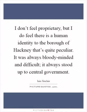 I don’t feel proprietary, but I do feel there is a human identity to the borough of Hackney that’s quite peculiar. It was always bloody-minded and difficult; it always stood up to central government Picture Quote #1