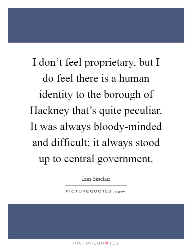 I don't feel proprietary, but I do feel there is a human identity to the borough of Hackney that's quite peculiar. It was always bloody-minded and difficult; it always stood up to central government. Picture Quote #1