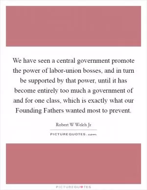 We have seen a central government promote the power of labor-union bosses, and in turn be supported by that power, until it has become entirely too much a government of and for one class, which is exactly what our Founding Fathers wanted most to prevent Picture Quote #1