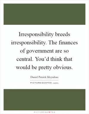 Irresponsibility breeds irresponsibility. The finances of government are so central. You’d think that would be pretty obvious Picture Quote #1