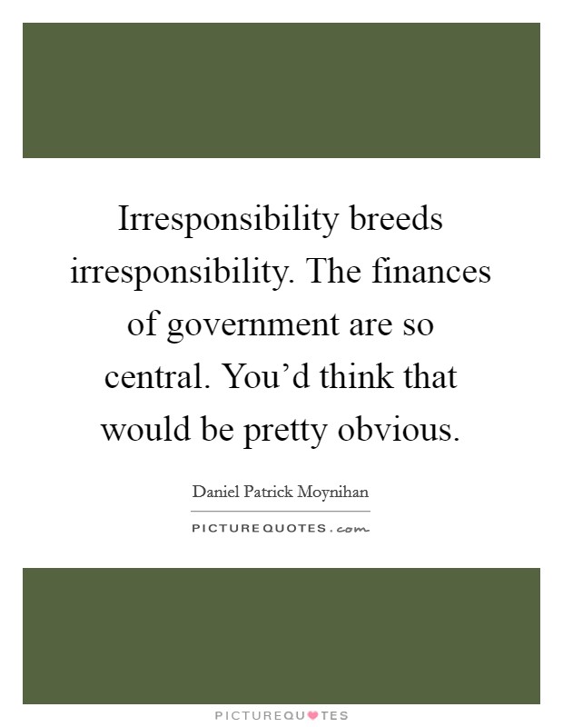 Irresponsibility breeds irresponsibility. The finances of government are so central. You'd think that would be pretty obvious. Picture Quote #1