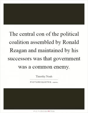 The central con of the political coalition assembled by Ronald Reagan and maintained by his successors was that government was a common enemy Picture Quote #1