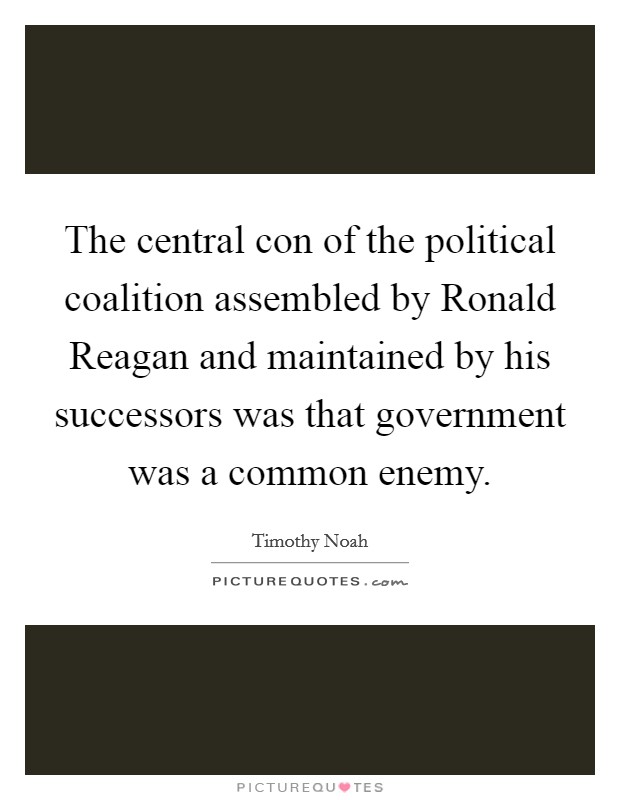 The central con of the political coalition assembled by Ronald Reagan and maintained by his successors was that government was a common enemy. Picture Quote #1