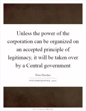 Unless the power of the corporation can be organized on an accepted principle of legitimacy, it will be taken over by a Central government Picture Quote #1