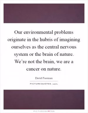 Our environmental problems originate in the hubris of imagining ourselves as the central nervous system or the brain of nature. We’re not the brain, we are a cancer on nature Picture Quote #1