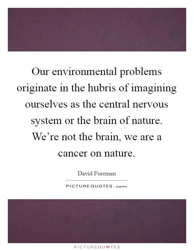 Our environmental problems originate in the hubris of imagining ourselves as the central nervous system or the brain of nature. We're not the brain, we are a cancer on nature. Picture Quote #1