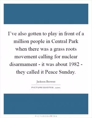 I’ve also gotten to play in front of a million people in Central Park when there was a grass roots movement calling for nuclear disarmament - it was about 1982 - they called it Peace Sunday Picture Quote #1