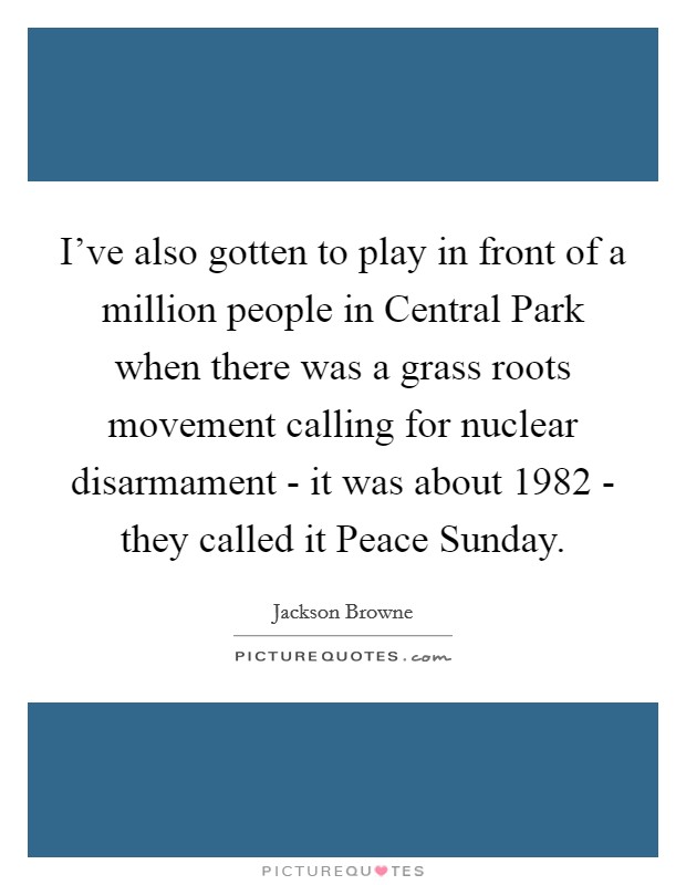 I've also gotten to play in front of a million people in Central Park when there was a grass roots movement calling for nuclear disarmament - it was about 1982 - they called it Peace Sunday. Picture Quote #1