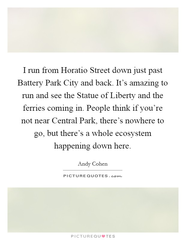 I run from Horatio Street down just past Battery Park City and back. It's amazing to run and see the Statue of Liberty and the ferries coming in. People think if you're not near Central Park, there's nowhere to go, but there's a whole ecosystem happening down here. Picture Quote #1