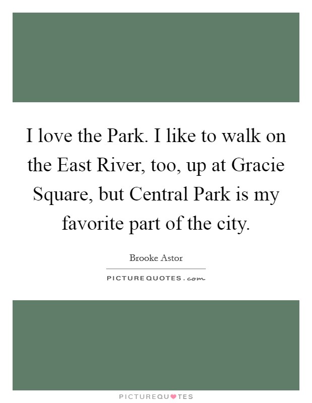 I love the Park. I like to walk on the East River, too, up at Gracie Square, but Central Park is my favorite part of the city. Picture Quote #1