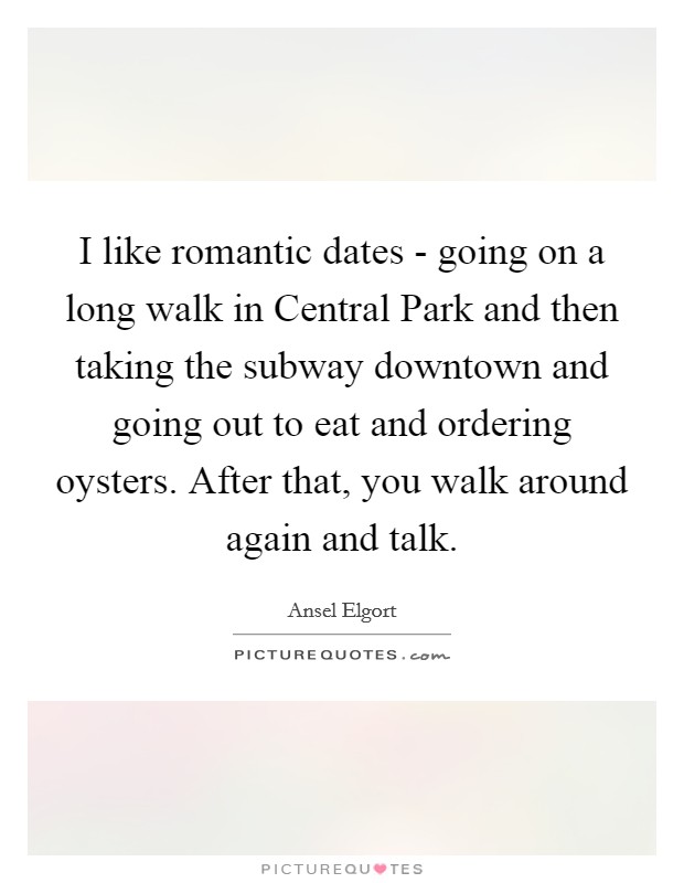 I like romantic dates - going on a long walk in Central Park and then taking the subway downtown and going out to eat and ordering oysters. After that, you walk around again and talk. Picture Quote #1