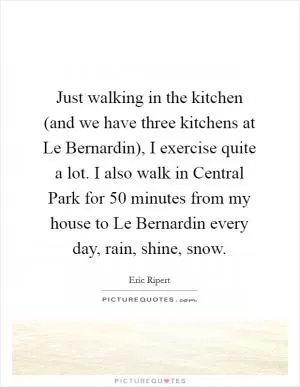 Just walking in the kitchen (and we have three kitchens at Le Bernardin), I exercise quite a lot. I also walk in Central Park for 50 minutes from my house to Le Bernardin every day, rain, shine, snow Picture Quote #1