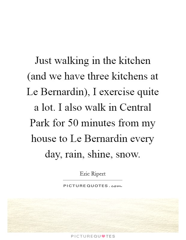 Just walking in the kitchen (and we have three kitchens at Le Bernardin), I exercise quite a lot. I also walk in Central Park for 50 minutes from my house to Le Bernardin every day, rain, shine, snow. Picture Quote #1
