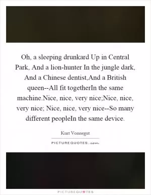Oh, a sleeping drunkard Up in Central Park, And a lion-hunter In the jungle dark, And a Chinese dentist,And a British queen--All fit togetherIn the same machine.Nice, nice, very nice;Nice, nice, very nice; Nice, nice, very nice--So many different peopleIn the same device Picture Quote #1