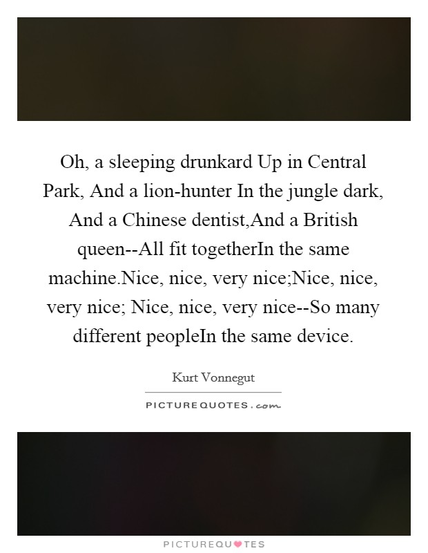 Oh, a sleeping drunkard Up in Central Park, And a lion-hunter In the jungle dark, And a Chinese dentist,And a British queen--All fit togetherIn the same machine.Nice, nice, very nice;Nice, nice, very nice; Nice, nice, very nice--So many different peopleIn the same device. Picture Quote #1