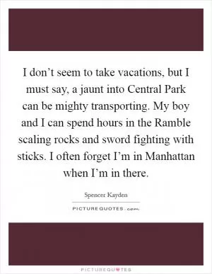 I don’t seem to take vacations, but I must say, a jaunt into Central Park can be mighty transporting. My boy and I can spend hours in the Ramble scaling rocks and sword fighting with sticks. I often forget I’m in Manhattan when I’m in there Picture Quote #1