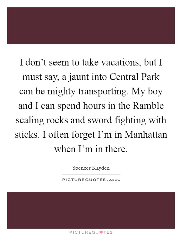 I don't seem to take vacations, but I must say, a jaunt into Central Park can be mighty transporting. My boy and I can spend hours in the Ramble scaling rocks and sword fighting with sticks. I often forget I'm in Manhattan when I'm in there. Picture Quote #1
