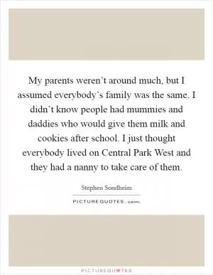 My parents weren’t around much, but I assumed everybody’s family was the same. I didn’t know people had mummies and daddies who would give them milk and cookies after school. I just thought everybody lived on Central Park West and they had a nanny to take care of them Picture Quote #1