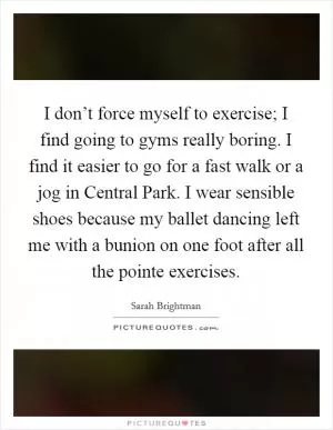 I don’t force myself to exercise; I find going to gyms really boring. I find it easier to go for a fast walk or a jog in Central Park. I wear sensible shoes because my ballet dancing left me with a bunion on one foot after all the pointe exercises Picture Quote #1