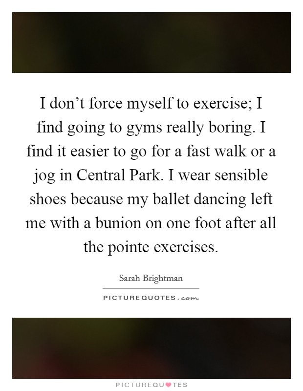 I don't force myself to exercise; I find going to gyms really boring. I find it easier to go for a fast walk or a jog in Central Park. I wear sensible shoes because my ballet dancing left me with a bunion on one foot after all the pointe exercises. Picture Quote #1