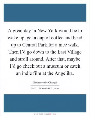 A great day in New York would be to wake up, get a cup of coffee and head up to Central Park for a nice walk. Then I’d go down to the East Village and stroll around. After that, maybe I’d go check out a museum or catch an indie film at the Angelika Picture Quote #1
