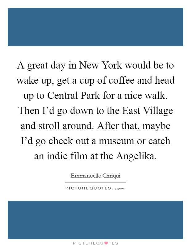 A great day in New York would be to wake up, get a cup of coffee and head up to Central Park for a nice walk. Then I'd go down to the East Village and stroll around. After that, maybe I'd go check out a museum or catch an indie film at the Angelika. Picture Quote #1