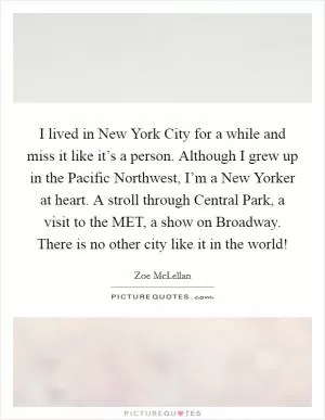 I lived in New York City for a while and miss it like it’s a person. Although I grew up in the Pacific Northwest, I’m a New Yorker at heart. A stroll through Central Park, a visit to the MET, a show on Broadway. There is no other city like it in the world! Picture Quote #1