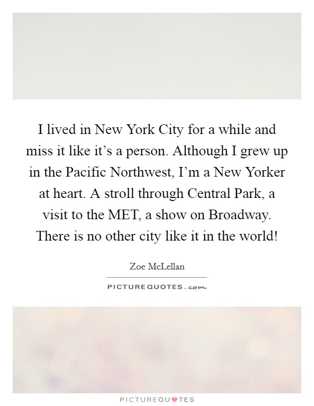 I lived in New York City for a while and miss it like it's a person. Although I grew up in the Pacific Northwest, I'm a New Yorker at heart. A stroll through Central Park, a visit to the MET, a show on Broadway. There is no other city like it in the world! Picture Quote #1