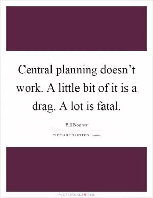 Central planning doesn’t work. A little bit of it is a drag. A lot is fatal Picture Quote #1