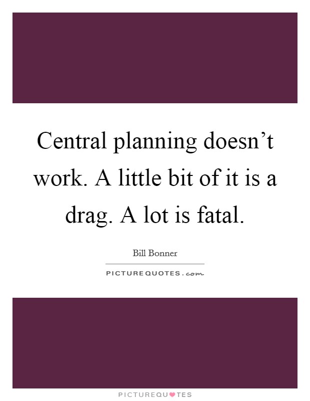 Central planning doesn't work. A little bit of it is a drag. A lot is fatal. Picture Quote #1