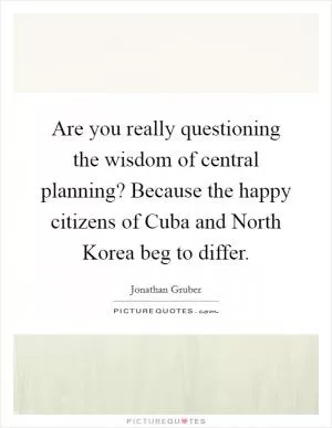 Are you really questioning the wisdom of central planning? Because the happy citizens of Cuba and North Korea beg to differ Picture Quote #1