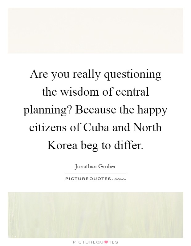 Are you really questioning the wisdom of central planning? Because the happy citizens of Cuba and North Korea beg to differ. Picture Quote #1