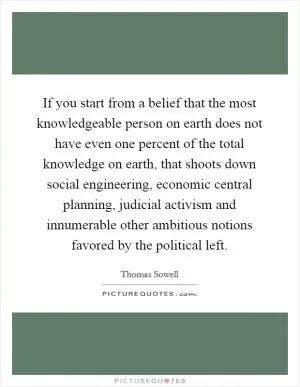 If you start from a belief that the most knowledgeable person on earth does not have even one percent of the total knowledge on earth, that shoots down social engineering, economic central planning, judicial activism and innumerable other ambitious notions favored by the political left Picture Quote #1