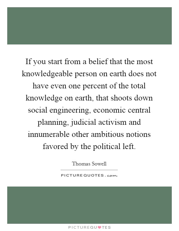 If you start from a belief that the most knowledgeable person on earth does not have even one percent of the total knowledge on earth, that shoots down social engineering, economic central planning, judicial activism and innumerable other ambitious notions favored by the political left. Picture Quote #1