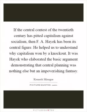 If the central contest of the twentieth century has pitted capitalism against socialism, then F. A. Hayek has been its central figure. He helped us to understand why capitalism won by a knockout. It was Hayek who elaborated the basic argument demonstrating that central planning was nothing else but an impoverishing fantasy Picture Quote #1