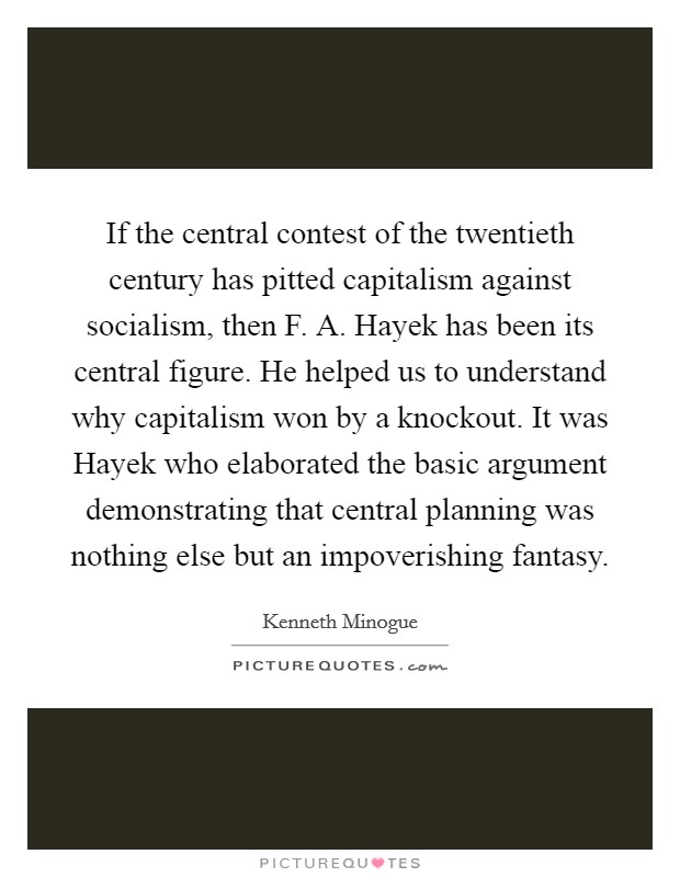 If the central contest of the twentieth century has pitted capitalism against socialism, then F. A. Hayek has been its central figure. He helped us to understand why capitalism won by a knockout. It was Hayek who elaborated the basic argument demonstrating that central planning was nothing else but an impoverishing fantasy. Picture Quote #1
