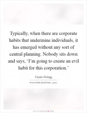 Typically, when there are corporate habits that undermine individuals, it has emerged without any sort of central planning. Nobody sits down and says, ‘I’m going to create an evil habit for this corporation.’ Picture Quote #1