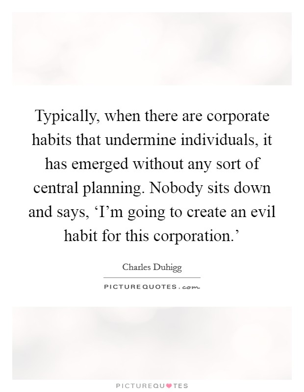 Typically, when there are corporate habits that undermine individuals, it has emerged without any sort of central planning. Nobody sits down and says, ‘I'm going to create an evil habit for this corporation.' Picture Quote #1