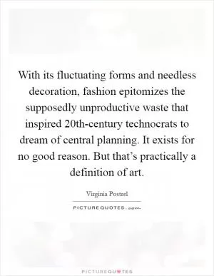 With its fluctuating forms and needless decoration, fashion epitomizes the supposedly unproductive waste that inspired 20th-century technocrats to dream of central planning. It exists for no good reason. But that’s practically a definition of art Picture Quote #1