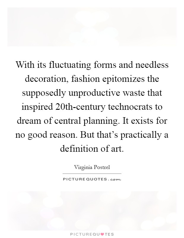 With its fluctuating forms and needless decoration, fashion epitomizes the supposedly unproductive waste that inspired 20th-century technocrats to dream of central planning. It exists for no good reason. But that's practically a definition of art. Picture Quote #1