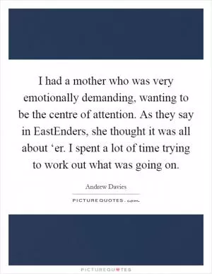 I had a mother who was very emotionally demanding, wanting to be the centre of attention. As they say in EastEnders, she thought it was all about ‘er. I spent a lot of time trying to work out what was going on Picture Quote #1