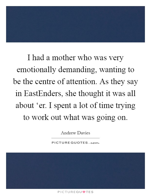 I had a mother who was very emotionally demanding, wanting to be the centre of attention. As they say in EastEnders, she thought it was all about ‘er. I spent a lot of time trying to work out what was going on. Picture Quote #1