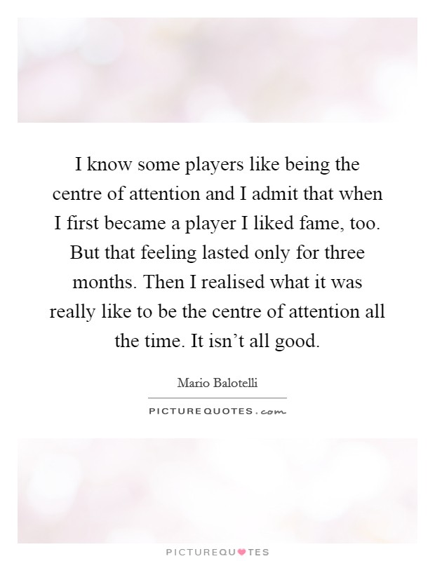 I know some players like being the centre of attention and I admit that when I first became a player I liked fame, too. But that feeling lasted only for three months. Then I realised what it was really like to be the centre of attention all the time. It isn't all good. Picture Quote #1