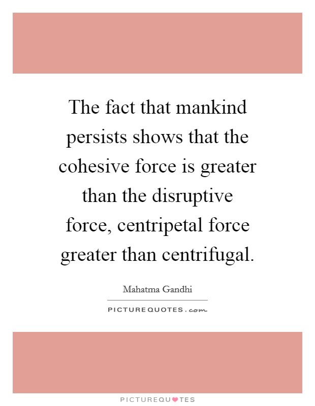 The fact that mankind persists shows that the cohesive force is greater than the disruptive force, centripetal force greater than centrifugal. Picture Quote #1